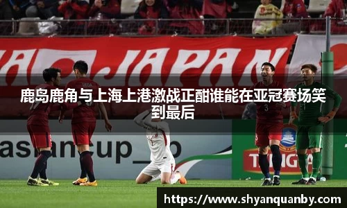 鹿岛鹿角与上海上港激战正酣谁能在亚冠赛场笑到最后